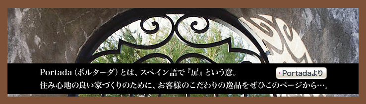 Portada （ポルターダ） とは、スペイン語で 「扉」 という意。住み心地の良い家作りのために、お客様のこだわりの逸品をぜひこのページから…。